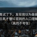 我认真试了下，发现我以为是我要求高，后来才懂91官网的入口理解逻辑（真的不夸张）
