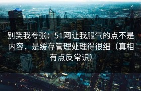 别笑我夸张：51网让我服气的点不是内容，是缓存管理处理得很细（真相有点反常识）