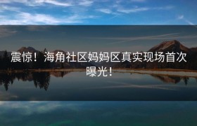 震惊！海角社区妈妈区真实现场首次曝光！