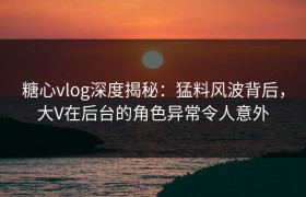 糖心vlog深度揭秘：猛料风波背后，大V在后台的角色异常令人意外