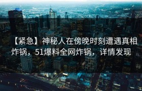 【紧急】神秘人在傍晚时刻遭遇真相炸锅，51爆料全网炸锅，详情发现