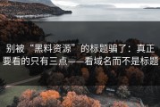 别被“黑料资源”的标题骗了：真正要看的只有三点——看域名而不是标题