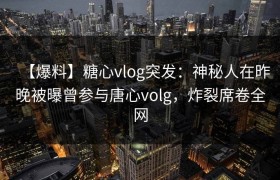 【爆料】糖心vlog突发：神秘人在昨晚被曝曾参与唐心volg，炸裂席卷全网