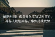 最新刚刚！海角导航实锤猛料事件，神秘人现场揭秘，事件持续发酵