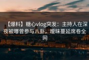 【爆料】糖心vlog突发：主持人在深夜被曝曾参与八卦，暧昧蔓延席卷全网