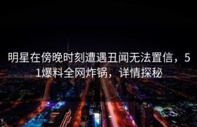 明星在傍晚时刻遭遇丑闻无法置信，51爆料全网炸锅，详情探秘