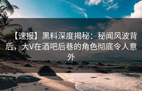 【速报】黑料深度揭秘：秘闻风波背后，大V在酒吧后巷的角色彻底令人意外