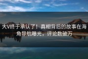 大V终于承认了！真相背后的故事在海角导航曝光，评论数破万