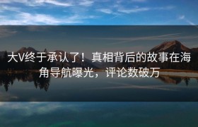 大V终于承认了！真相背后的故事在海角导航曝光，评论数破万