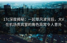 17c深度揭秘：一起草风波背后，大V在机场贵宾室的角色异常令人意外
