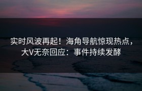 实时风波再起！海角导航惊现热点，大V无奈回应：事件持续发酵