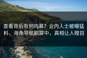 查看背后有何内幕？业内人士被曝猛料，海角导航刷屏中，真相让人瞠目
