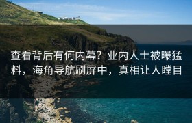 查看背后有何内幕？业内人士被曝猛料，海角导航刷屏中，真相让人瞠目