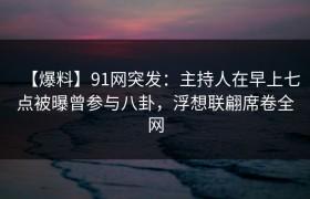 【爆料】91网突发：主持人在早上七点被曝曾参与八卦，浮想联翩席卷全网