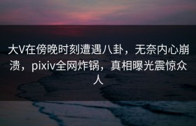 大V在傍晚时刻遭遇八卦，无奈内心崩溃，pixiv全网炸锅，真相曝光震惊众人