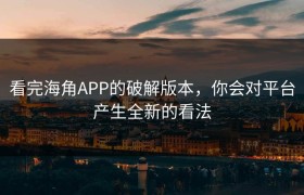 看完海角APP的破解版本，你会对平台产生全新的看法