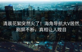 清晨花絮突然火了！海角导航大V居然刷屏不断，真相让人瞠目