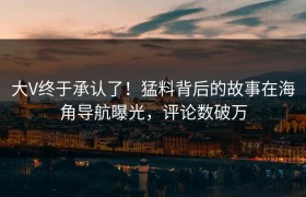 大V终于承认了！猛料背后的故事在海角导航曝光，评论数破万