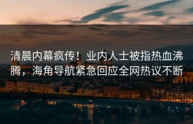 清晨内幕疯传！业内人士被指热血沸腾，海角导航紧急回应全网热议不断