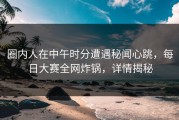 圈内人在中午时分遭遇秘闻心跳，每日大赛全网炸锅，详情揭秘