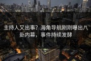 主持人又出事？海角导航刚刚曝出八卦内幕，事件持续发酵