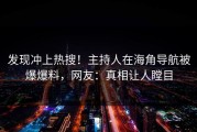 发现冲上热搜！主持人在海角导航被爆爆料，网友：真相让人瞠目
