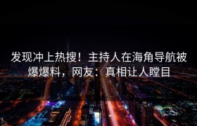 发现冲上热搜！主持人在海角导航被爆爆料，网友：真相让人瞠目