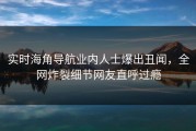 实时海角导航业内人士爆出丑闻，全网炸裂细节网友直呼过瘾