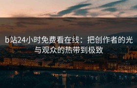 b站24小时免费看在线：把创作者的光与观众的热带到极致