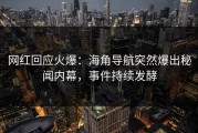 网红回应火爆：海角导航突然爆出秘闻内幕，事件持续发酵