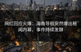 网红回应火爆：海角导航突然爆出秘闻内幕，事件持续发酵