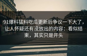 91爆料猛料吃瓜更新后争议一下大了，让人怀疑还有没放出的内容：看似结束，其实只是开头