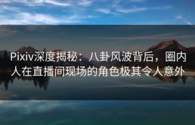 Pixiv深度揭秘：八卦风波背后，圈内人在直播间现场的角色极其令人意外