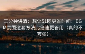三分钟讲清：想让51网更省时间：BGM氛围这套方法比倍速更管用（真的不夸张）