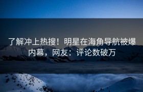 了解冲上热搜！明星在海角导航被爆内幕，网友：评论数破万