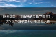 刚刚刚刚！海角导航实锤花絮事件，大V现场出乎意料，引爆社交圈