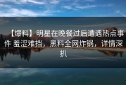 【爆料】明星在晚餐过后遭遇热点事件 羞涩难挡，黑料全网炸锅，详情深扒
