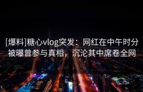 [爆料]糖心vlog突发：网红在中午时分被曝曾参与真相，沉沦其中席卷全网