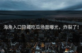 海角入口隐藏吃瓜场面曝光，炸裂了！