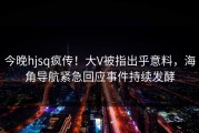 今晚hjsq疯传！大V被指出乎意料，海角导航紧急回应事件持续发酵