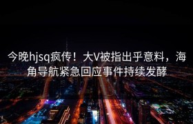 今晚hjsq疯传！大V被指出乎意料，海角导航紧急回应事件持续发酵