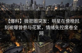 【爆料】微密圈突发：明星在傍晚时刻被曝曾参与花絮，情绪失控席卷全网