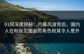 91网深度揭秘：内幕风波背后，圈内人在粉丝见面会的角色极其令人意外
