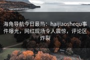 海角导航今日最热：haijiaoshequ事件曝光，网红现场令人震惊，评论区炸裂