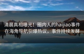 清晨真相曝光！圈内人的haijiao事件在海角导航引爆热议，事件持续发酵