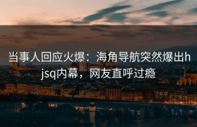 当事人回应火爆：海角导航突然爆出hjsq内幕，网友直呼过瘾