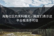 海角社区的黑料曝光，网友们表示这平台根本不可信