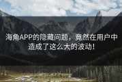 海角APP的隐藏问题，竟然在用户中造成了这么大的波动！
