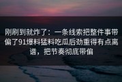 刚刷到就炸了：一条线索把整件事带偏了91爆料猛料吃瓜后劲重得有点离谱，把节奏彻底带偏