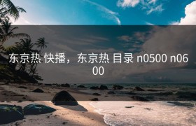 东京热 快播，东京热 目录 n0500 n0600